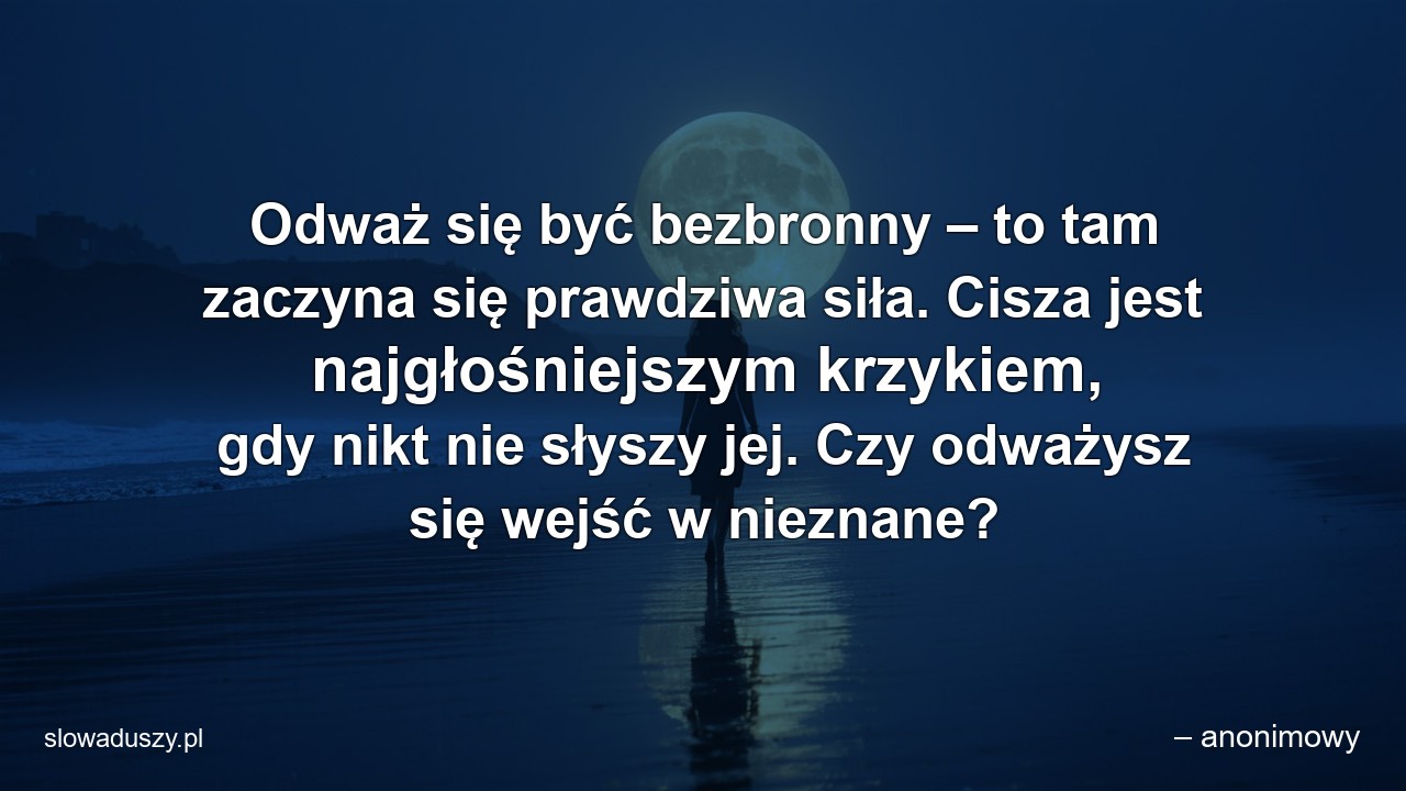 Odważ się być bezbronny – to tam zaczyna się prawdziwa siła. Cisza jest najgłośniejszym krzykiem,  gdy nikt nie słyszy jej. Czy odważysz się wejść w nieznane? - – anonimowy