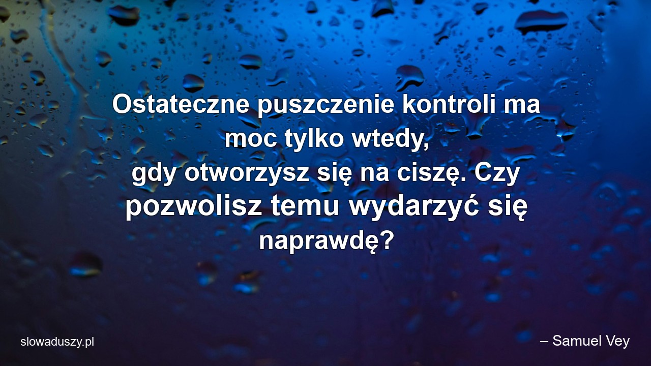 Ostateczne puszczenie kontroli ma moc tylko wtedy,  gdy otworzysz się na ciszę. Czy pozwolisz temu wydarzyć się naprawdę? - – Samuel Vey
