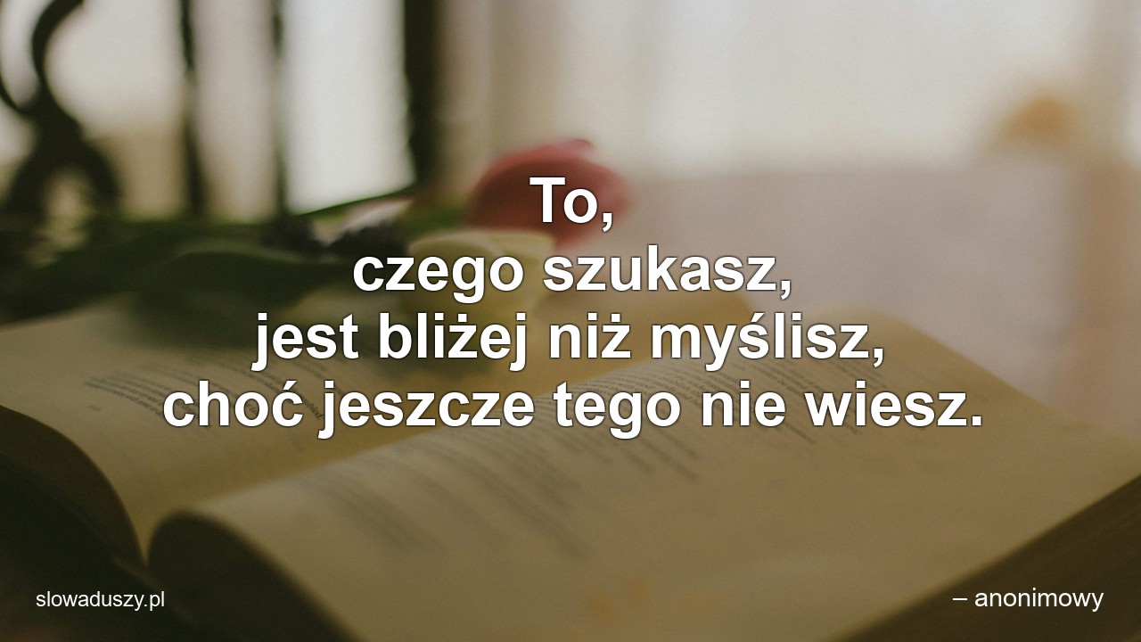 To,  czego szukasz,  jest bliżej niż myślisz,  choć jeszcze tego nie wiesz. - – anonimowy