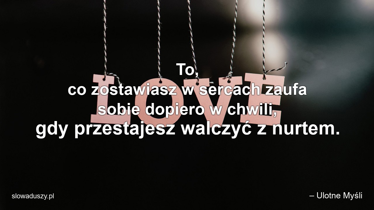 To,  co zostawiasz w sercach zaufa sobie dopiero w chwili,  gdy przestajesz walczyć z nurtem.