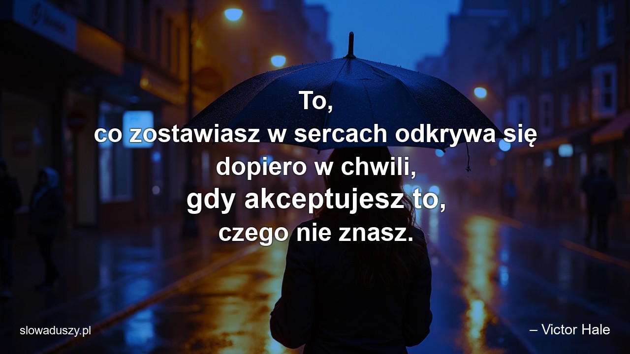 To,  co zostawiasz w sercach odkrywa się dopiero w chwili,  gdy akceptujesz to,  czego nie znasz. - – Victor Hale