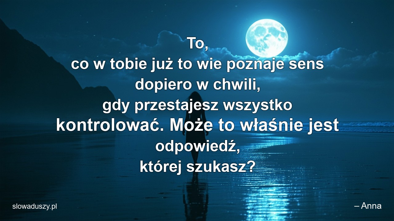 To,  co w tobie już to wie poznaje sens dopiero w chwili,  gdy przestajesz wszystko kontrolować. Może to właśnie jest odpowiedź,  której szukasz? - – Anna