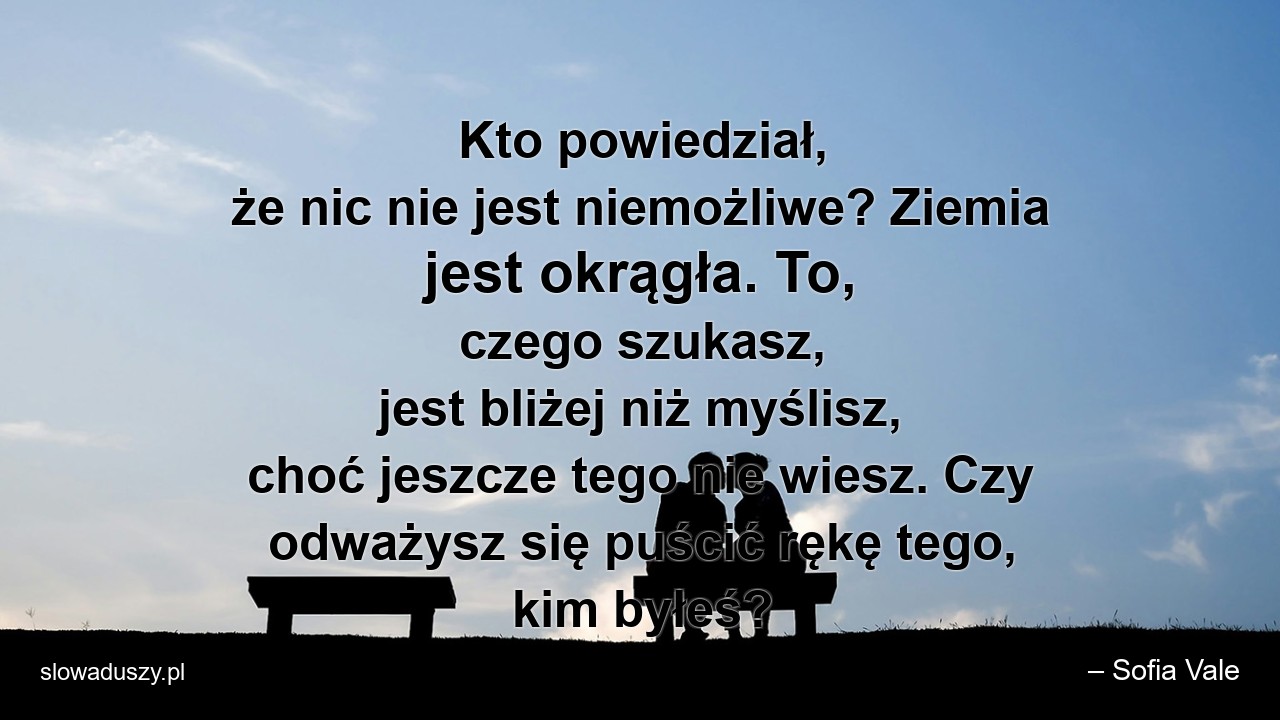Kto powiedział,  że nic nie jest niemożliwe? Ziemia jest okrągła. To,  czego szukasz,  jest bliżej niż myślisz,  choć jeszcze tego nie wiesz. Czy odważysz się puścić rękę tego,  kim byłeś? - – Sofia Vale