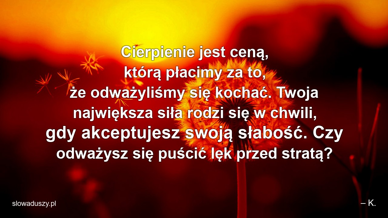 Cierpienie jest ceną,  którą płacimy za to,  że odważyliśmy się kochać. Twoja największa siła rodzi się w chwili,  gdy akceptujesz swoją słabość. Czy odważysz się puścić lęk przed stratą? - – K.