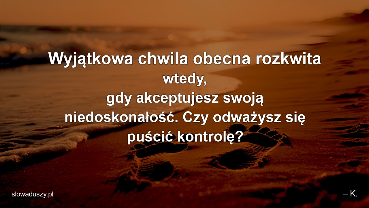 Wyjątkowa chwila obecna rozkwita wtedy,  gdy akceptujesz swoją niedoskonałość. Czy odważysz się puścić kontrolę? - – K.