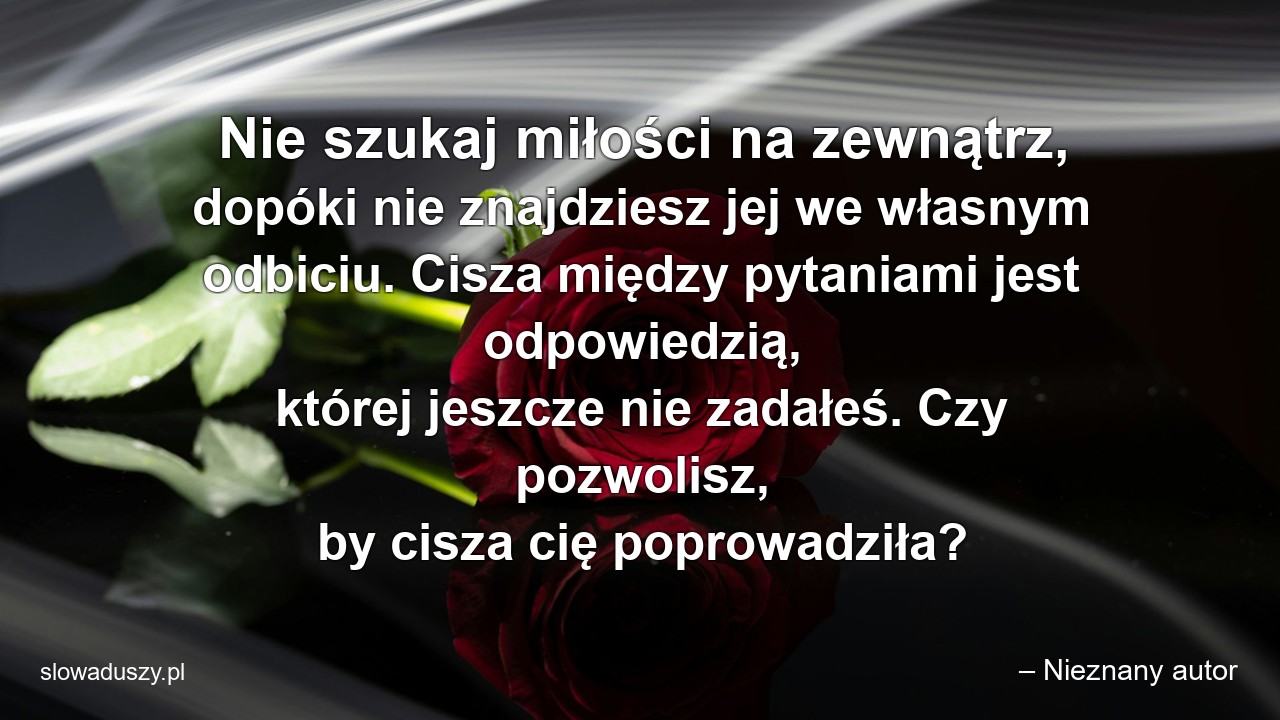 Nie szukaj miłości na zewnątrz,  dopóki nie znajdziesz jej we własnym odbiciu. Cisza między pytaniami jest odpowiedzią,  której jeszcze nie zadałeś. Czy pozwolisz,  by cisza cię poprowadziła? - – Nieznany autor
