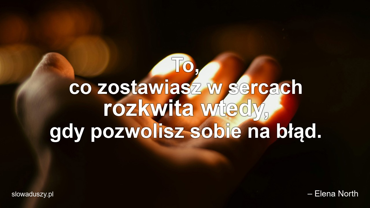 To,  co zostawiasz w sercach rozkwita wtedy,  gdy pozwolisz sobie na błąd. - – Elena North