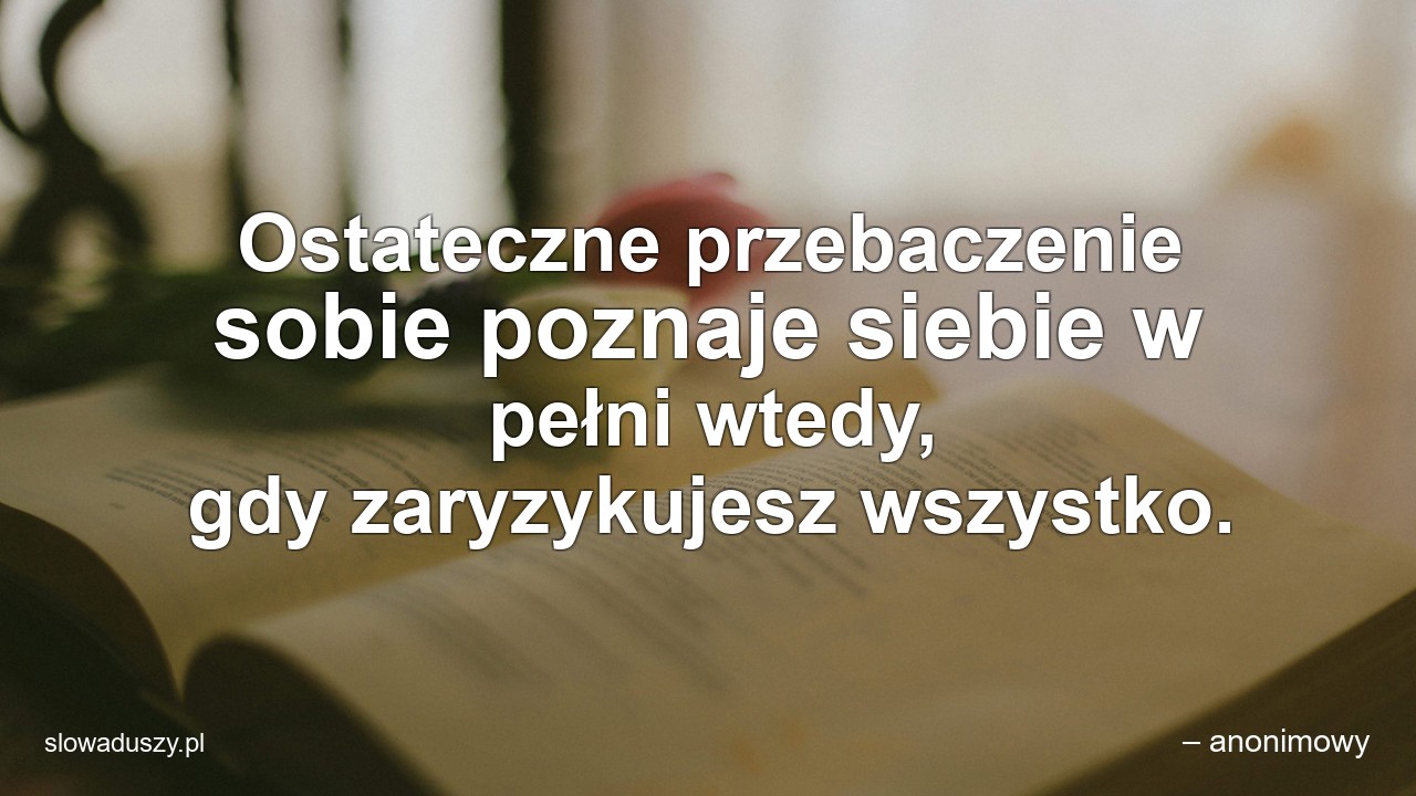Ostateczne przebaczenie sobie poznaje siebie w pełni wtedy,  gdy zaryzykujesz wszystko. - – anonimowy