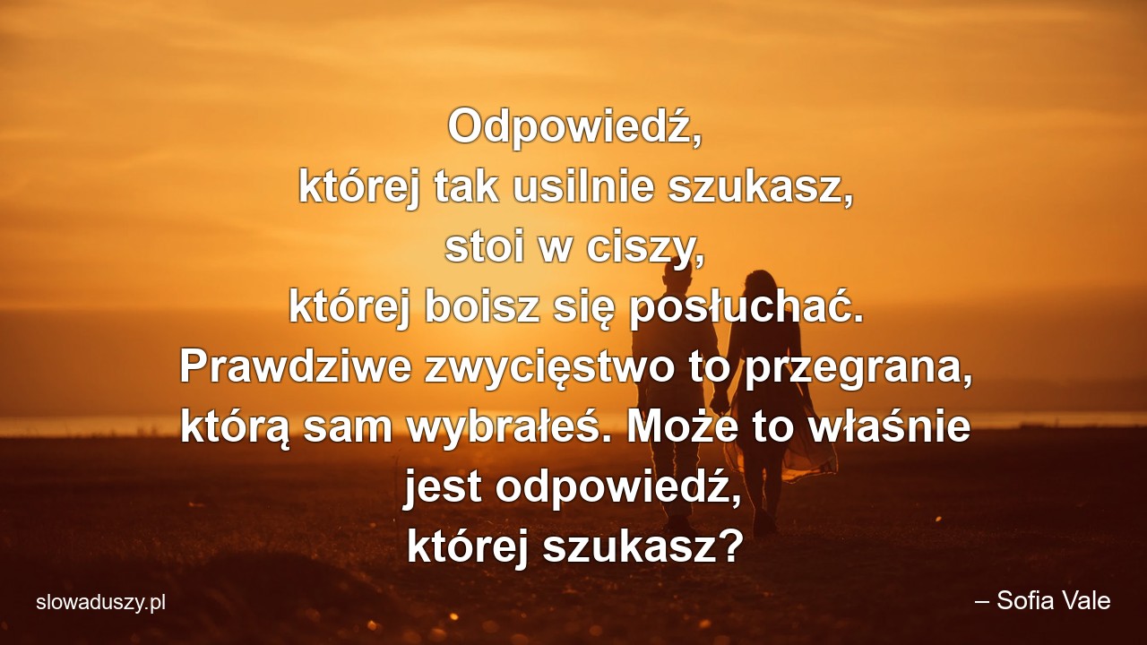 Odpowiedź,  której tak usilnie szukasz,  stoi w ciszy,  której boisz się posłuchać. Prawdziwe zwycięstwo to przegrana,  którą sam wybrałeś. Może to właśnie jest odpowiedź,  której szukasz?