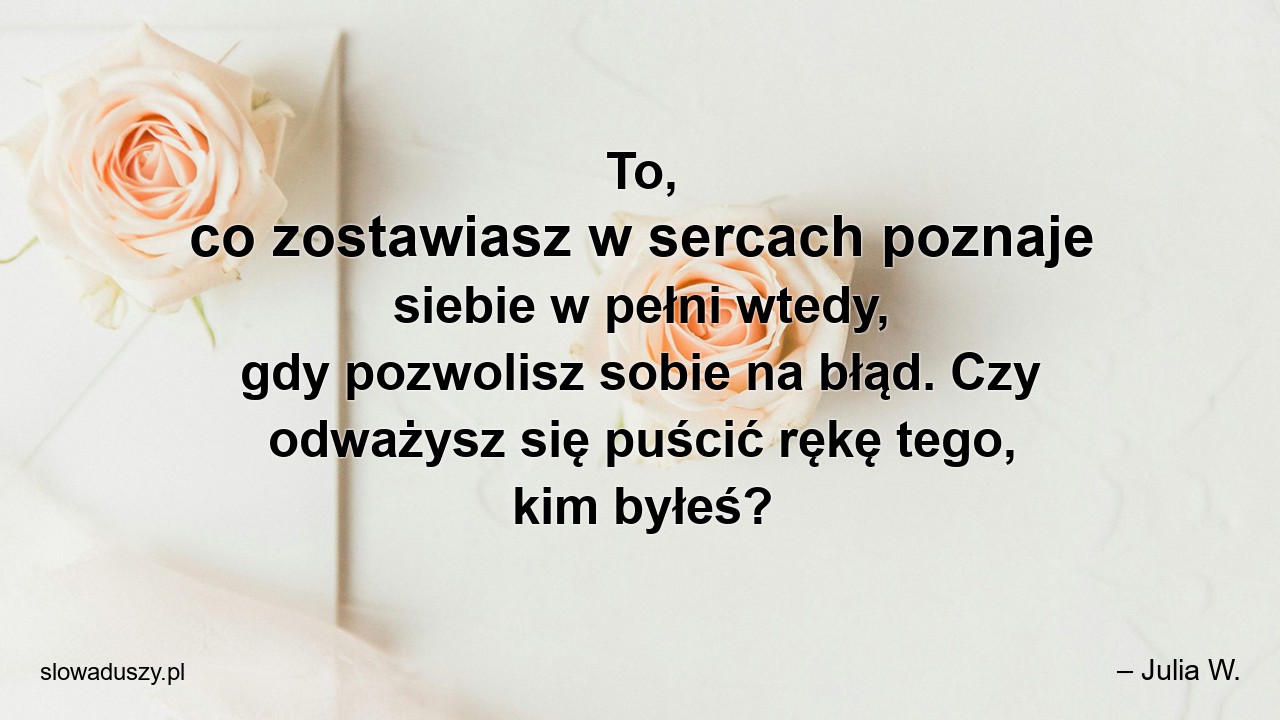 To,  co zostawiasz w sercach poznaje siebie w pełni wtedy,  gdy pozwolisz sobie na błąd. Czy odważysz się puścić rękę tego,  kim byłeś? - – Julia W.
