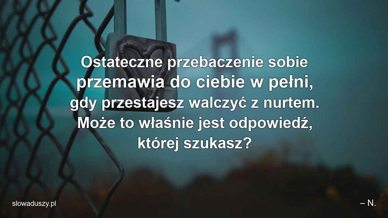 Ostateczne przebaczenie sobie przemawia do ciebie w pełni,  gdy przestajesz walczyć z nurtem. Może to właśnie jest odpowiedź,  której szukasz? - – N.
