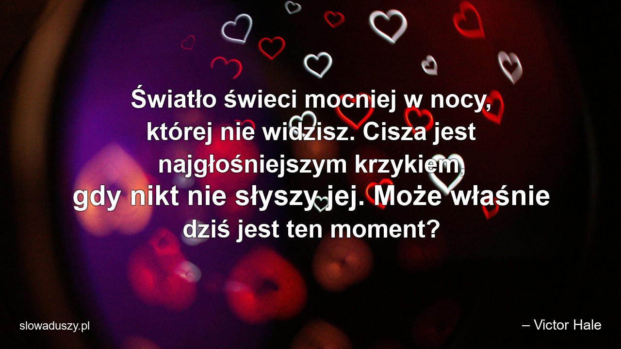Światło świeci mocniej w nocy,  której nie widzisz. Cisza jest najgłośniejszym krzykiem,  gdy nikt nie słyszy jej. Może właśnie dziś jest ten moment?