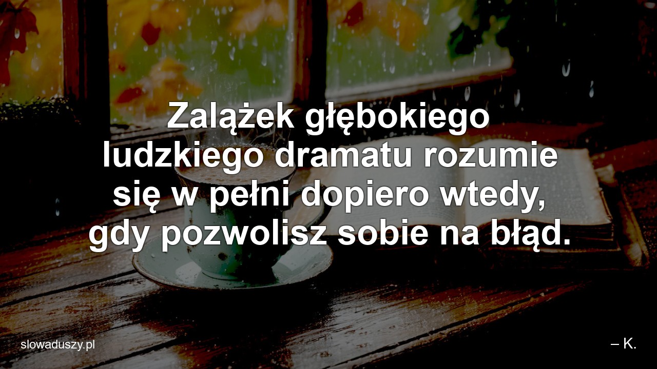 Zalążek głębokiego ludzkiego dramatu rozumie się w pełni dopiero wtedy,  gdy pozwolisz sobie na błąd.