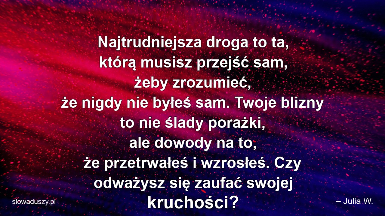 Najtrudniejsza droga to ta,  którą musisz przejść sam,  żeby zrozumieć,  że nigdy nie byłeś sam. Twoje blizny to nie ślady porażki,  ale dowody na to,  że przetrwałeś i wzrosłeś. Czy odważysz się zaufać swojej kruchości?