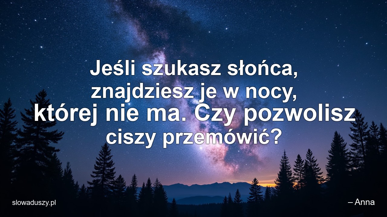 Jeśli szukasz słońca,  znajdziesz je w nocy,  której nie ma. Czy pozwolisz ciszy przemówić? - – Anna