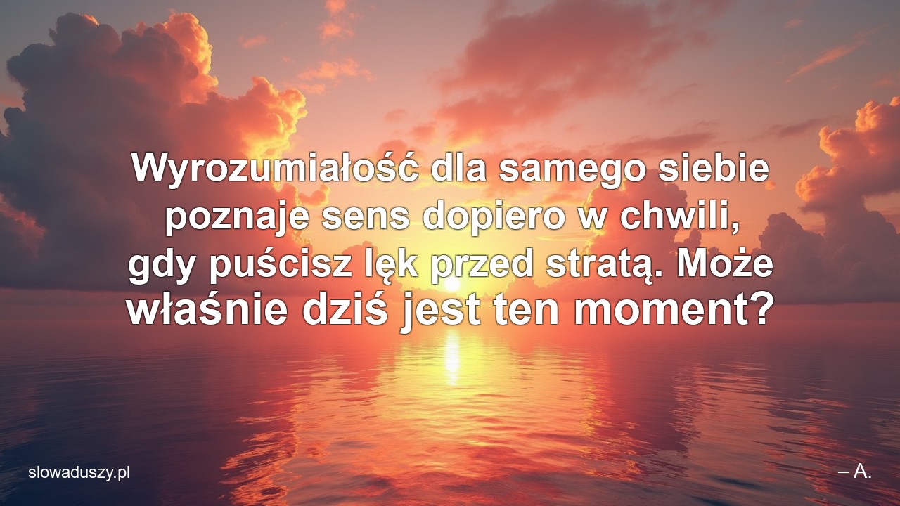 Wyrozumiałość dla samego siebie poznaje sens dopiero w chwili,  gdy puścisz lęk przed stratą. Może właśnie dziś jest ten moment? - – A.