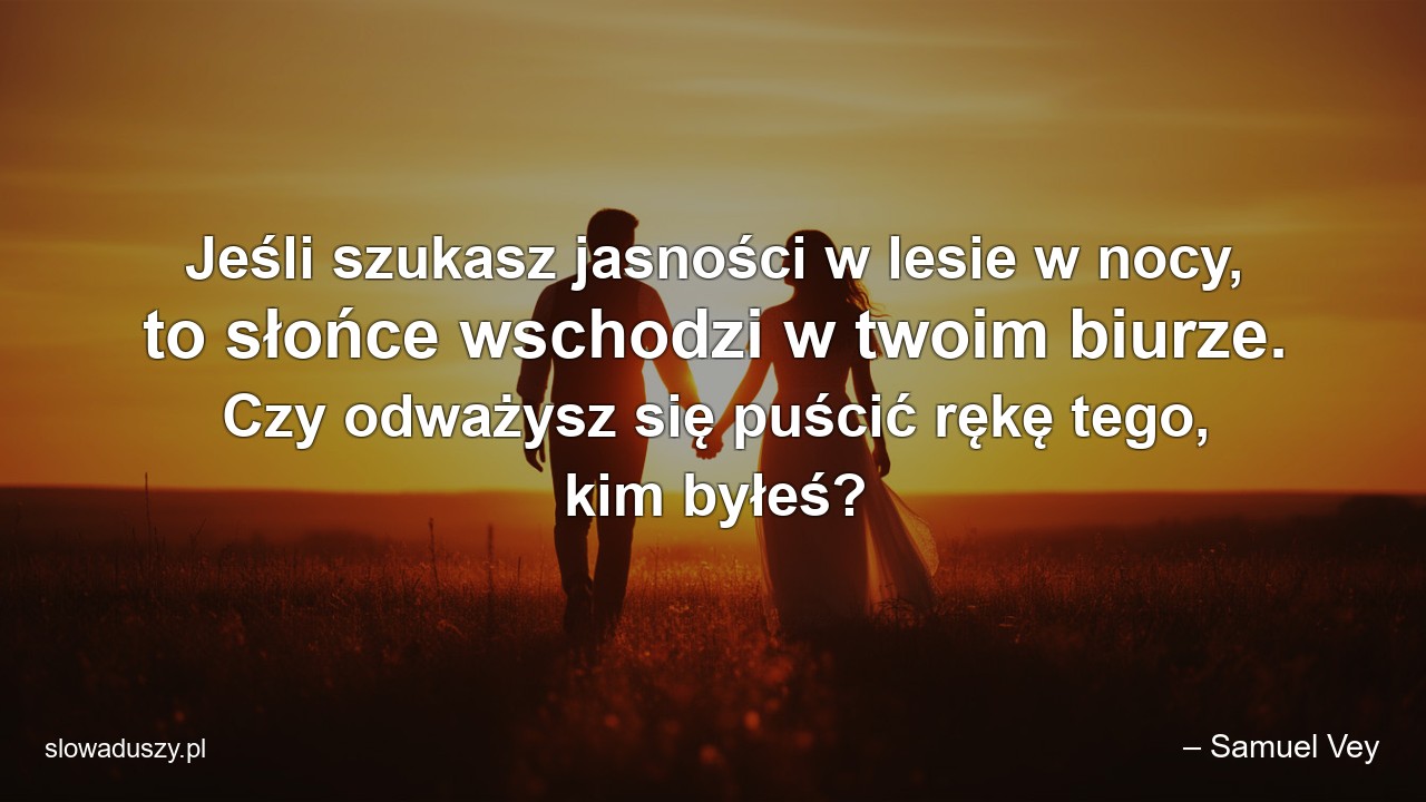 Jeśli szukasz jasności w lesie w nocy,  to słońce wschodzi w twoim biurze. Czy odważysz się puścić rękę tego,  kim byłeś? - – Samuel Vey