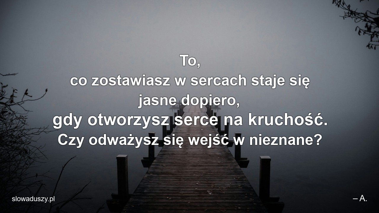 To,  co zostawiasz w sercach staje się jasne dopiero,  gdy otworzysz serce na kruchość. Czy odważysz się wejść w nieznane? - – A.
