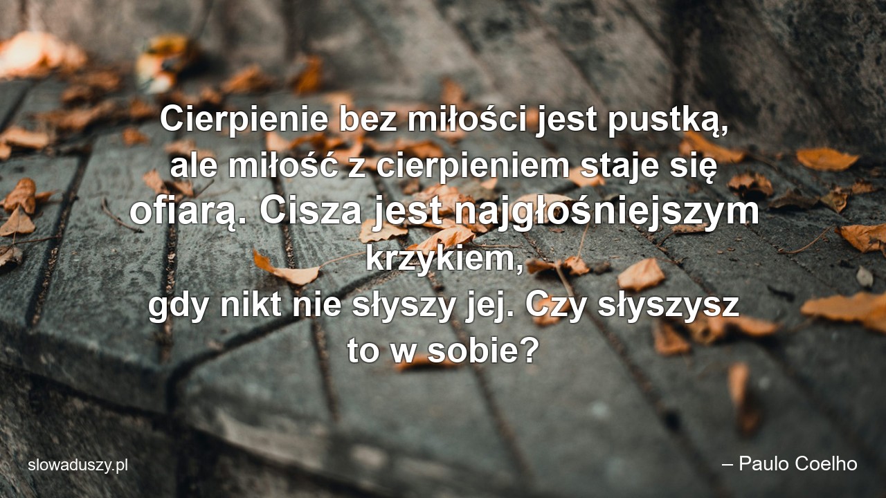 Cierpienie bez miłości jest pustką,  ale miłość z cierpieniem staje się ofiarą. Cisza jest najgłośniejszym krzykiem,  gdy nikt nie słyszy jej. Czy słyszysz to w sobie?