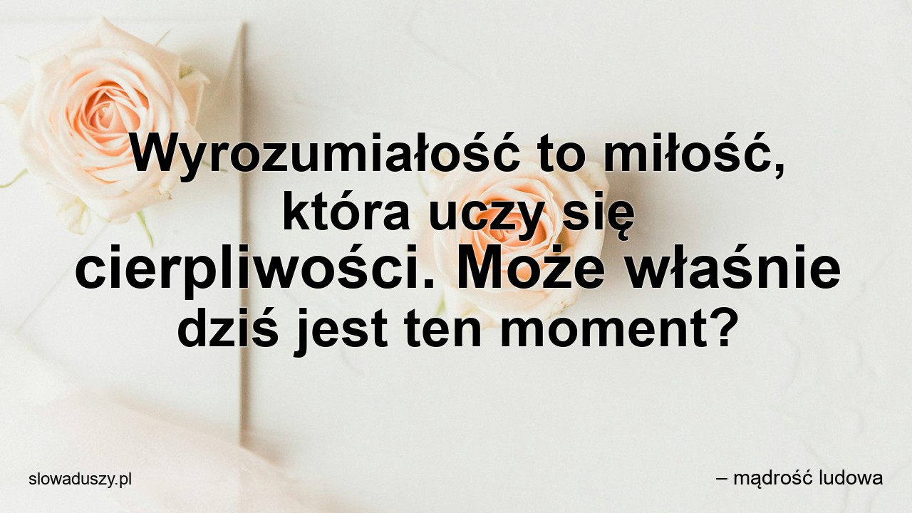Wyrozumiałość to miłość,  która uczy się cierpliwości. Może właśnie dziś jest ten moment?