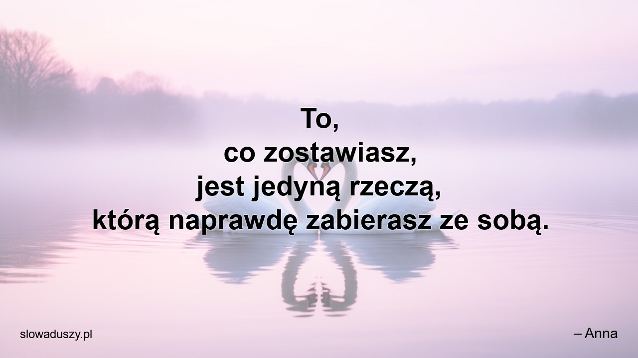 To,  co zostawiasz,  jest jedyną rzeczą,  którą naprawdę zabierasz ze sobą. - – Anna