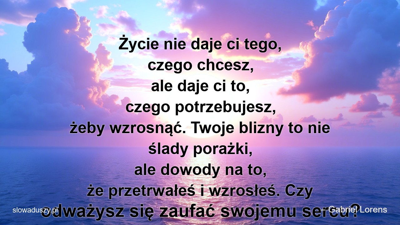 Życie nie daje ci tego,  czego chcesz,  ale daje ci to,  czego potrzebujesz,  żeby wzrosnąć. Twoje blizny to nie ślady porażki,  ale dowody na to,  że przetrwałeś i wzrosłeś. Czy odważysz się zaufać swojemu sercu?