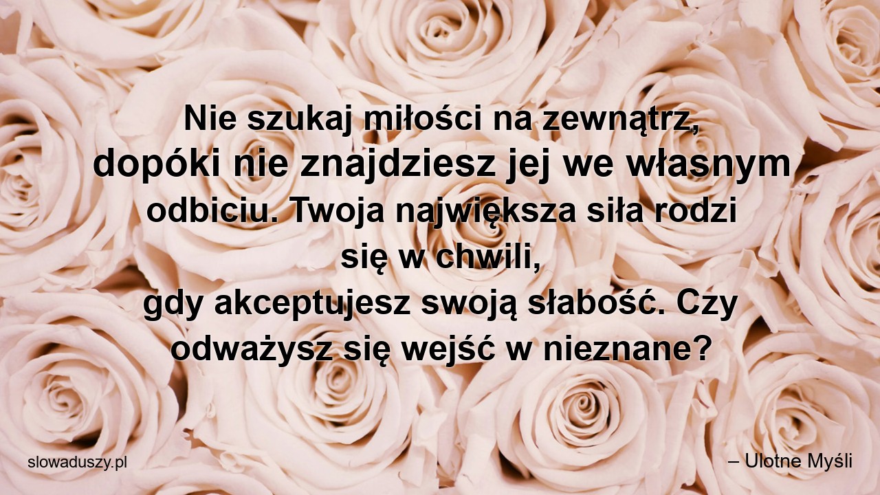 Nie szukaj miłości na zewnątrz,  dopóki nie znajdziesz jej we własnym odbiciu. Twoja największa siła rodzi się w chwili,  gdy akceptujesz swoją słabość. Czy odważysz się wejść w nieznane? - – Ulotne Myśli