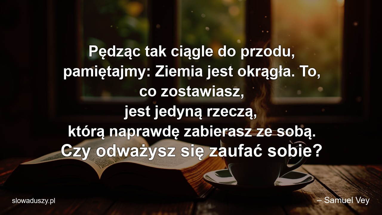 Pędząc tak ciągle do przodu,  pamiętajmy: Ziemia jest okrągła. To,  co zostawiasz,  jest jedyną rzeczą,  którą naprawdę zabierasz ze sobą. Czy odważysz się zaufać sobie? - – Samuel Vey