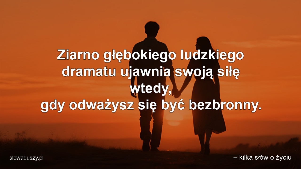 Ziarno głębokiego ludzkiego dramatu ujawnia swoją siłę wtedy,  gdy odważysz się być bezbronny. - – kilka słów o życiu