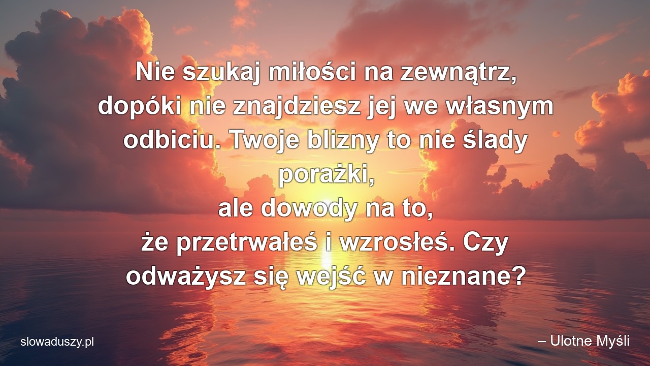 Nie szukaj miłości na zewnątrz,  dopóki nie znajdziesz jej we własnym odbiciu. Twoje blizny to nie ślady porażki,  ale dowody na to,  że przetrwałeś i wzrosłeś. Czy odważysz się wejść w nieznane? - – Ulotne Myśli