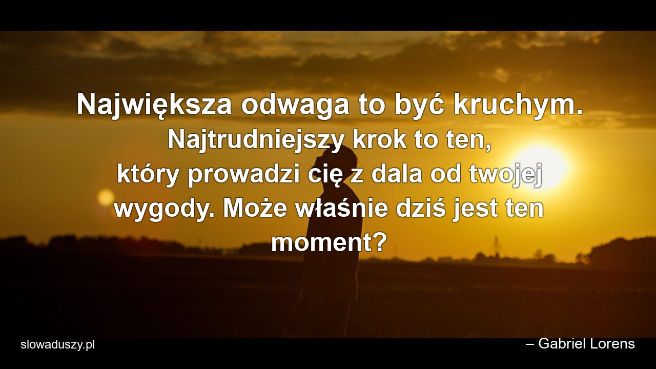Największa odwaga to być kruchym. Najtrudniejszy krok to ten,  który prowadzi cię z dala od twojej wygody. Może właśnie dziś jest ten moment? - – Gabriel Lorens