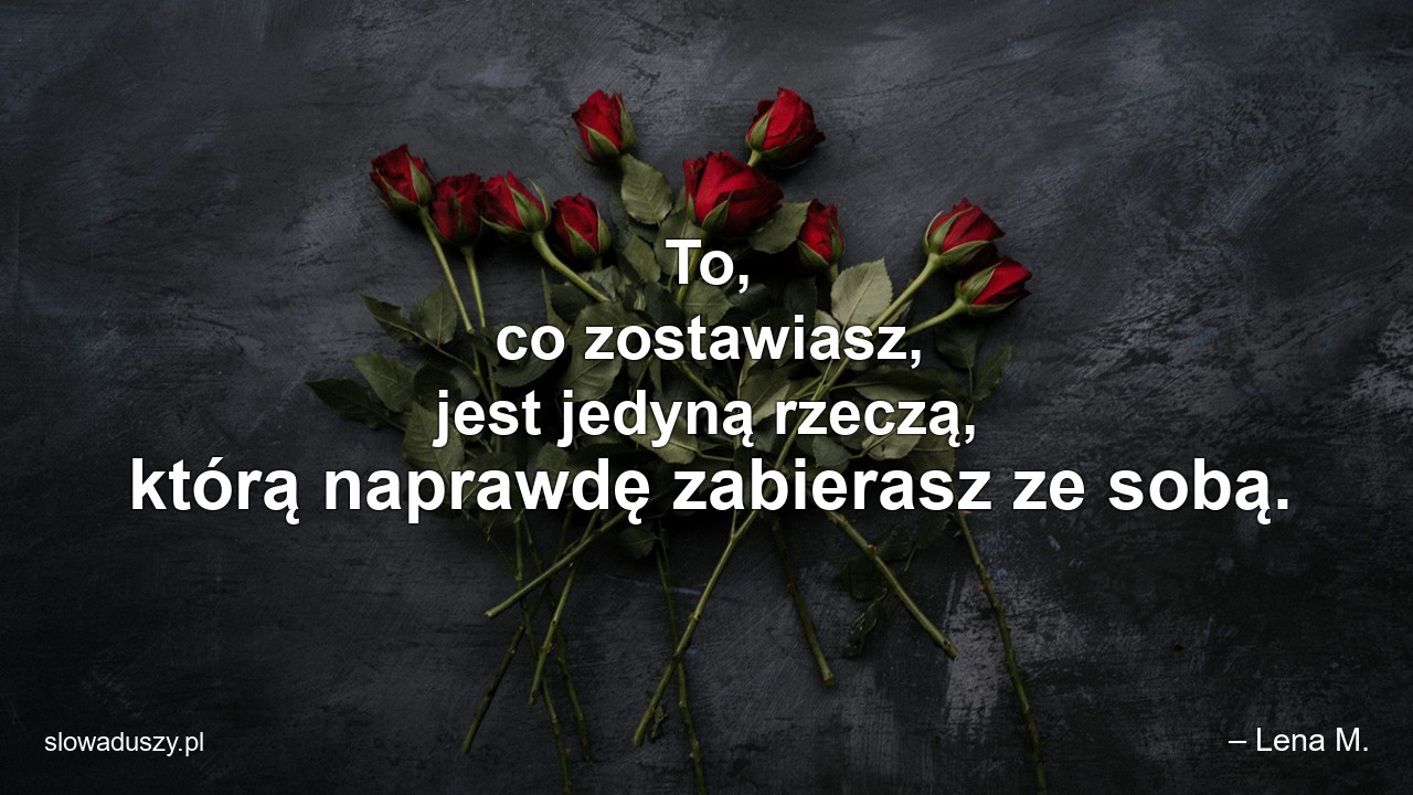 To,  co zostawiasz,  jest jedyną rzeczą,  którą naprawdę zabierasz ze sobą. - – Lena M.