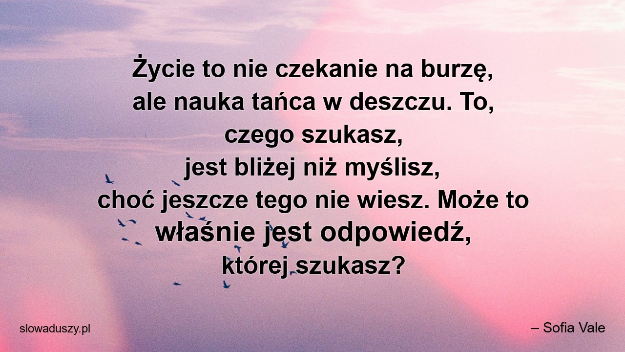 Życie to nie czekanie na burzę,  ale nauka tańca w deszczu. To,  czego szukasz,  jest bliżej niż myślisz,  choć jeszcze tego nie wiesz. Może to właśnie jest odpowiedź,  której szukasz? - – Sofia Vale