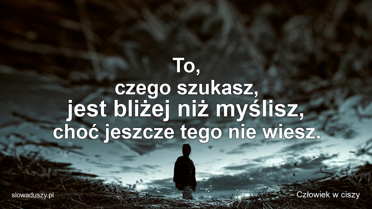 To,  czego szukasz,  jest bliżej niż myślisz,  choć jeszcze tego nie wiesz. - – Człowiek w ciszy