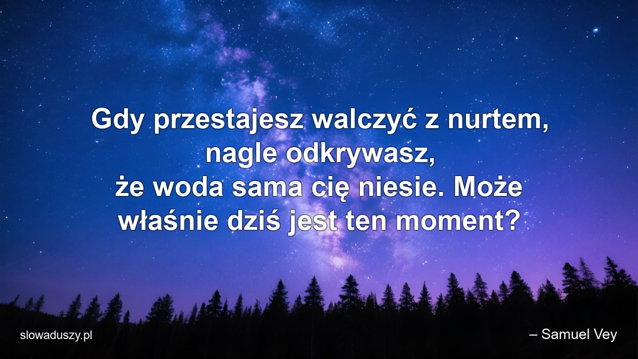 Gdy przestajesz walczyć z nurtem,  nagle odkrywasz,  że woda sama cię niesie. Może właśnie dziś jest ten moment? - – Samuel Vey