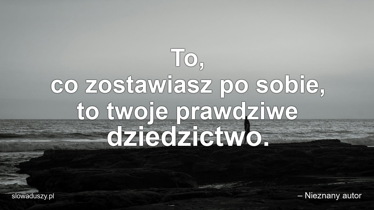 To,  co zostawiasz po sobie,  to twoje prawdziwe dziedzictwo. - – Nieznany autor