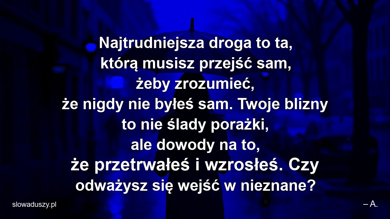 Najtrudniejsza droga to ta,  którą musisz przejść sam,  żeby zrozumieć,  że nigdy nie byłeś sam. Twoje blizny to nie ślady porażki,  ale dowody na to,  że przetrwałeś i wzrosłeś. Czy odważysz się wejść w nieznane? - – A.