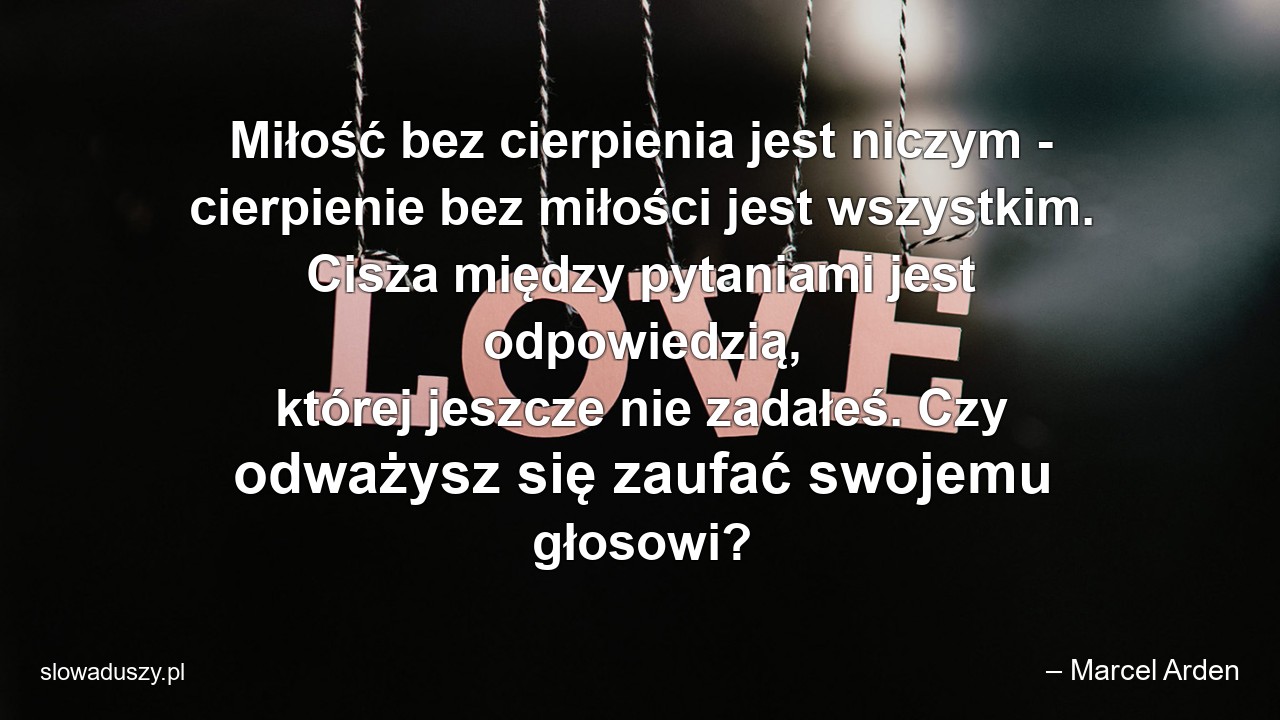 Miłość bez cierpienia jest niczym - cierpienie bez miłości jest wszystkim. Cisza między pytaniami jest odpowiedzią,  której jeszcze nie zadałeś. Czy odważysz się zaufać swojemu głosowi? - – Marcel Arden