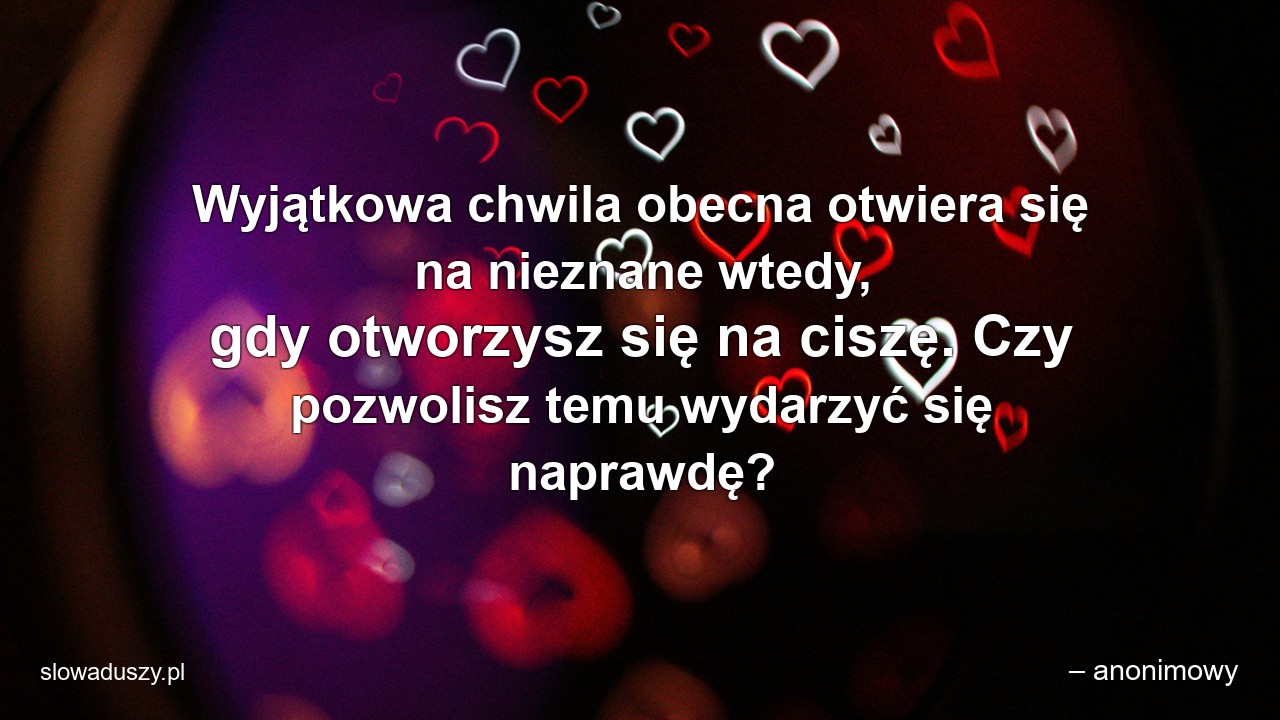 Wyjątkowa chwila obecna otwiera się na nieznane wtedy,  gdy otworzysz się na ciszę. Czy pozwolisz temu wydarzyć się naprawdę? - – anonimowy