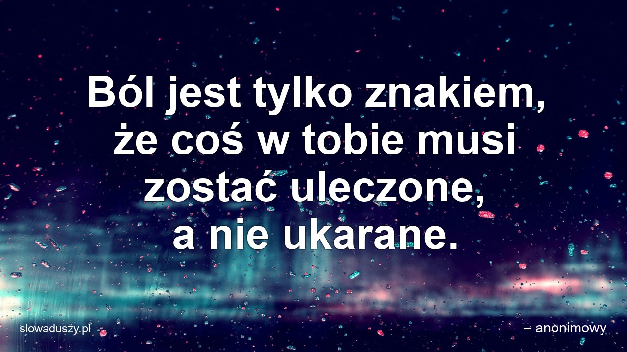 Ból jest tylko znakiem,  że coś w tobie musi zostać uleczone,  a nie ukarane. - – anonimowy