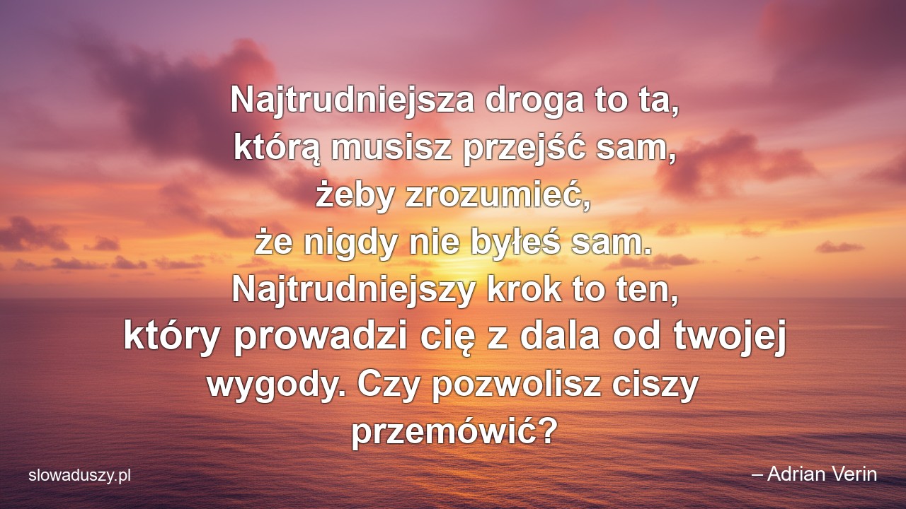Najtrudniejsza droga to ta,  którą musisz przejść sam,  żeby zrozumieć,  że nigdy nie byłeś sam. Najtrudniejszy krok to ten,  który prowadzi cię z dala od twojej wygody. Czy pozwolisz ciszy przemówić?