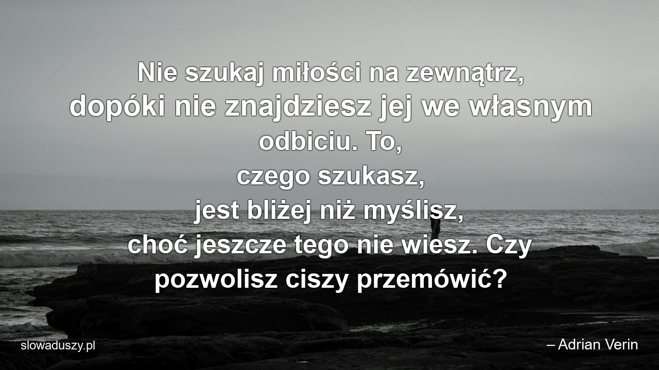 Nie szukaj miłości na zewnątrz,  dopóki nie znajdziesz jej we własnym odbiciu. To,  czego szukasz,  jest bliżej niż myślisz,  choć jeszcze tego nie wiesz. Czy pozwolisz ciszy przemówić? - – Adrian Verin