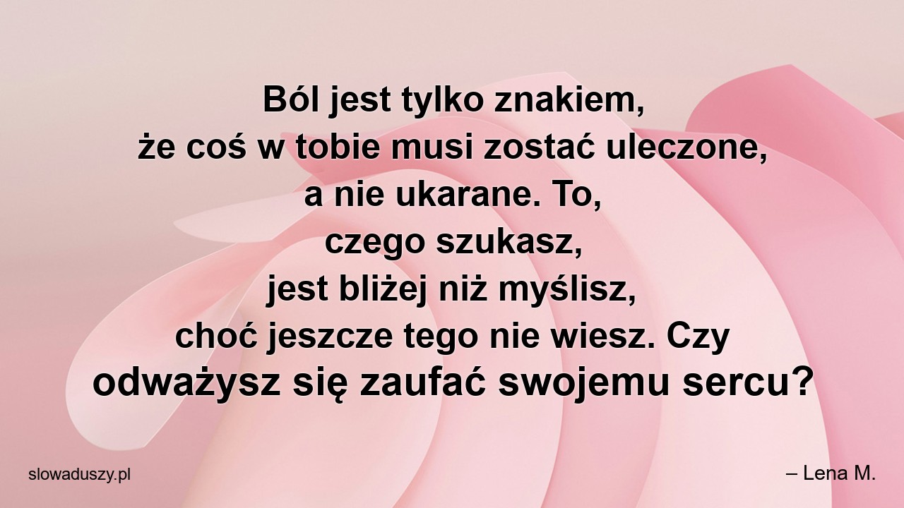 Ból jest tylko znakiem,  że coś w tobie musi zostać uleczone,  a nie ukarane. To,  czego szukasz,  jest bliżej niż myślisz,  choć jeszcze tego nie wiesz. Czy odważysz się zaufać swojemu sercu? - – Lena M.