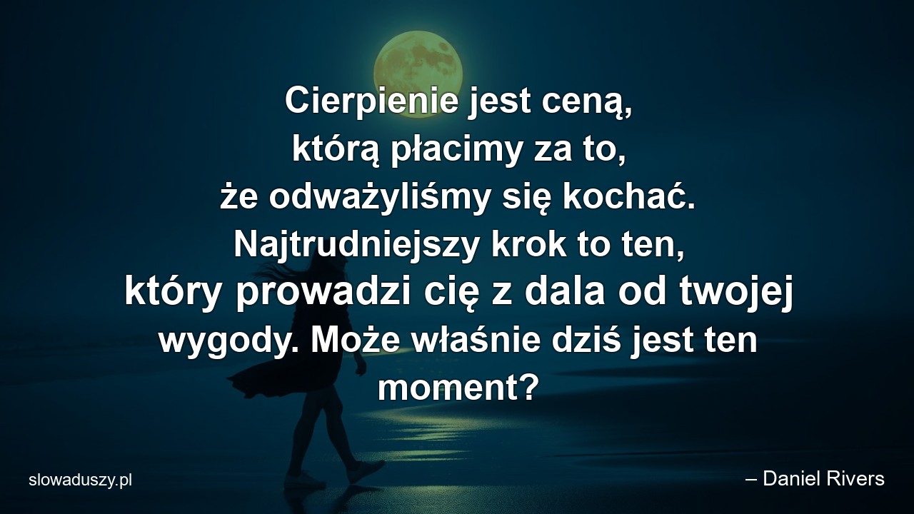 Cierpienie jest ceną,  którą płacimy za to,  że odważyliśmy się kochać. Najtrudniejszy krok to ten,  który prowadzi cię z dala od twojej wygody. Może właśnie dziś jest ten moment? - – Daniel Rivers