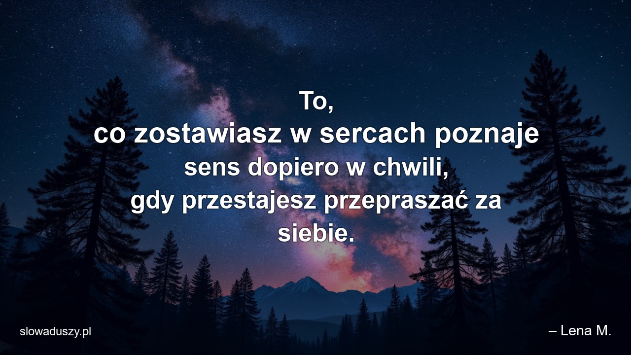 To,  co zostawiasz w sercach poznaje sens dopiero w chwili,  gdy przestajesz przepraszać za siebie.
