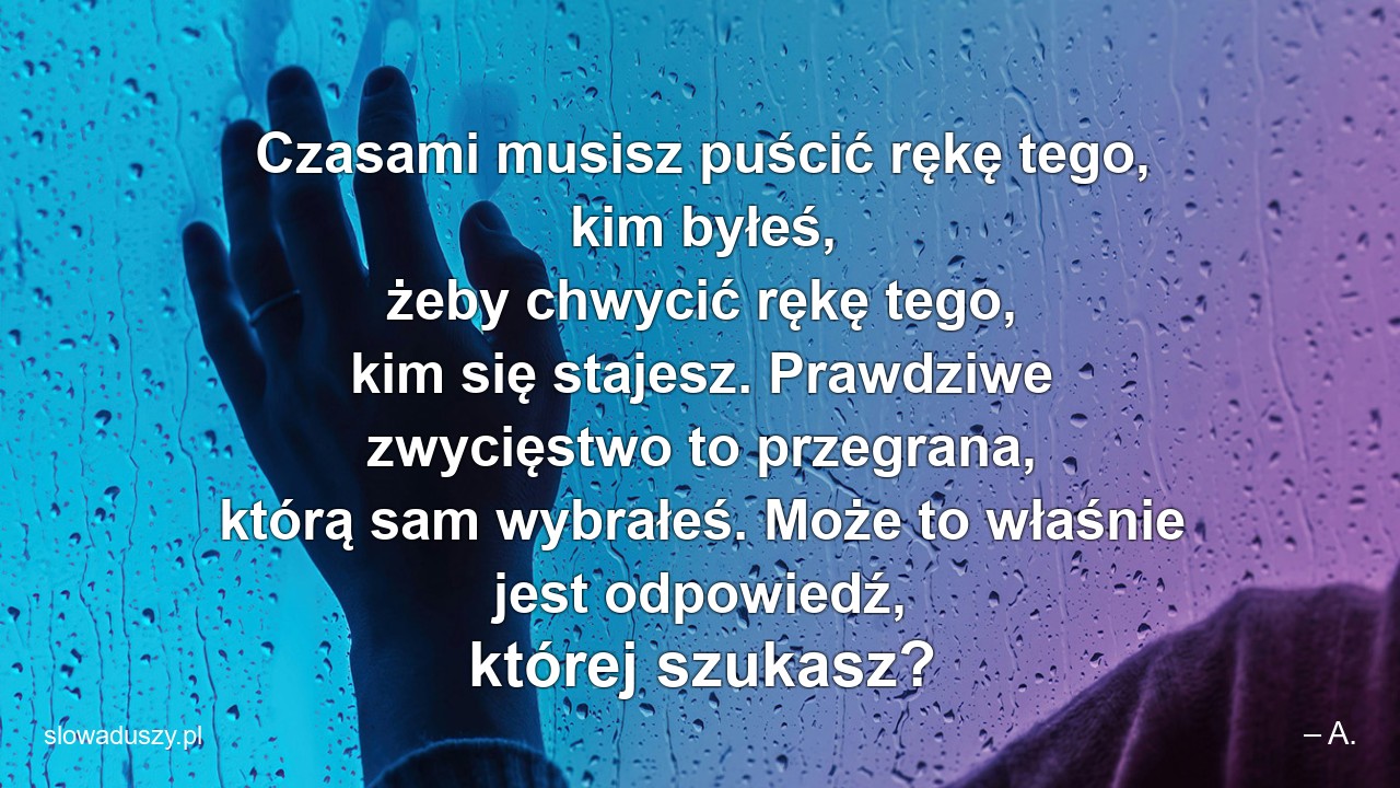 Czasami musisz puścić rękę tego,  kim byłeś,  żeby chwycić rękę tego,  kim się stajesz. Prawdziwe zwycięstwo to przegrana,  którą sam wybrałeś. Może to właśnie jest odpowiedź,  której szukasz? - – A.