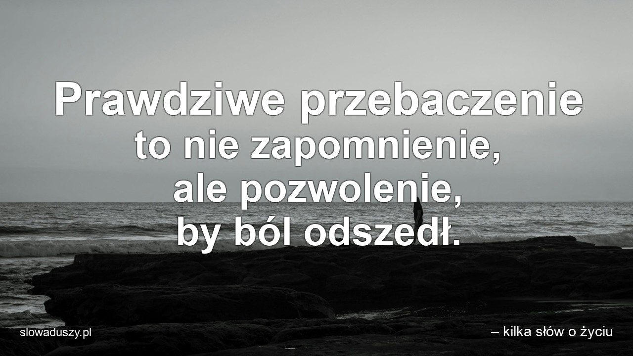 Prawdziwe przebaczenie to nie zapomnienie,  ale pozwolenie,  by ból odszedł. - – kilka słów o życiu