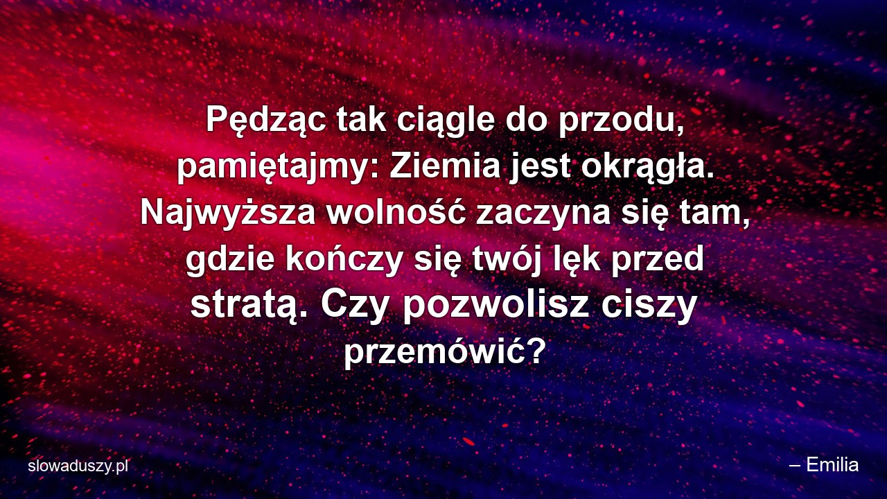 Pędząc tak ciągle do przodu,  pamiętajmy: Ziemia jest okrągła. Najwyższa wolność zaczyna się tam,  gdzie kończy się twój lęk przed stratą. Czy pozwolisz ciszy przemówić? - – Emilia