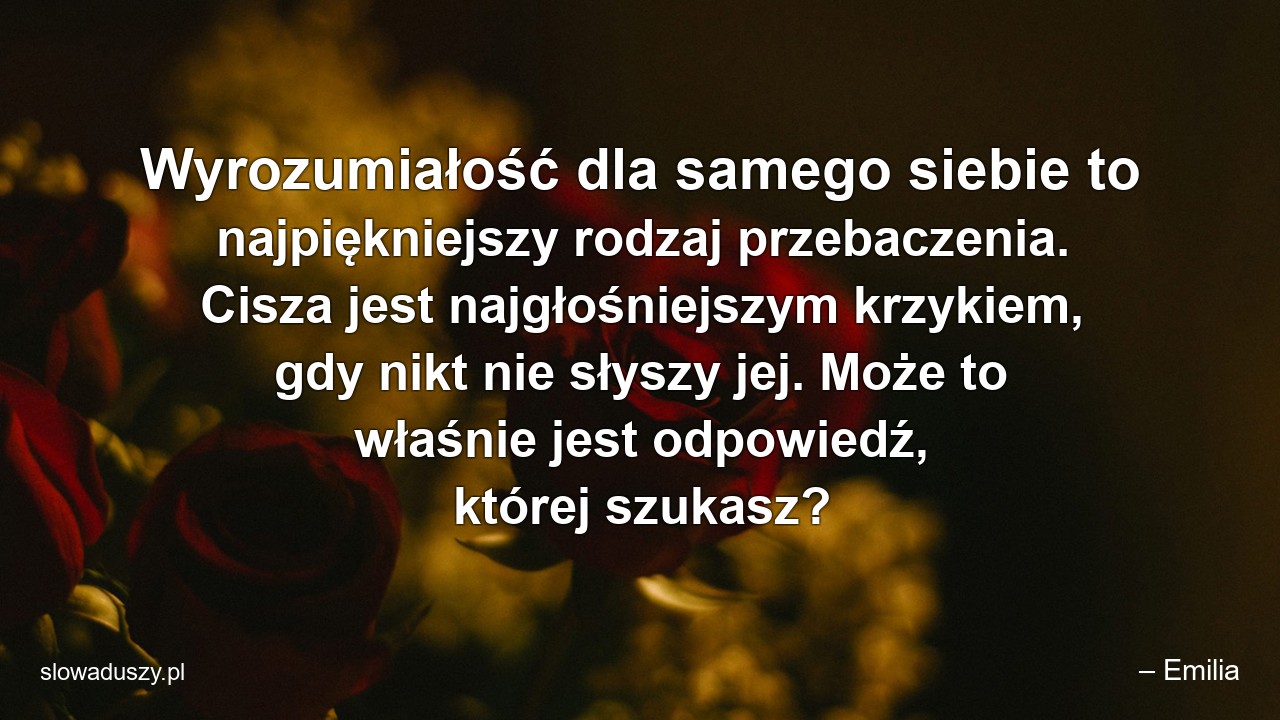 Wyrozumiałość dla samego siebie to najpiękniejszy rodzaj przebaczenia. Cisza jest najgłośniejszym krzykiem,  gdy nikt nie słyszy jej. Może to właśnie jest odpowiedź,  której szukasz? - – Emilia