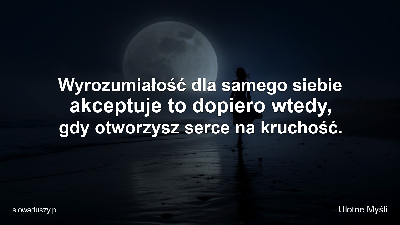Wyrozumiałość dla samego siebie akceptuje to dopiero wtedy,  gdy otworzysz serce na kruchość. - – Ulotne Myśli